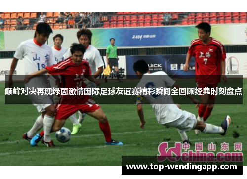 巅峰对决再现绿茵激情国际足球友谊赛精彩瞬间全回顾经典时刻盘点 巅峰对决再现绿茵激情国际足球友谊赛精彩瞬间全回顾经典时刻盘点