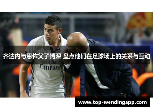 齐达内与恩佐父子情深 盘点他们在足球场上的关系与互动