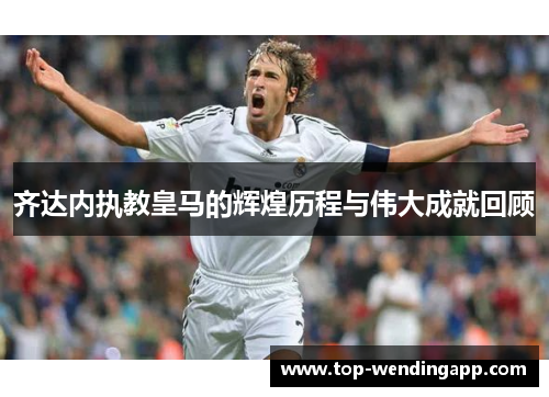 齐达内执教皇马的辉煌历程与伟大成就回顾