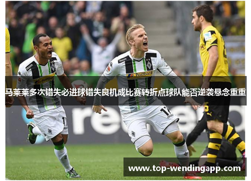 马莱莱多次错失必进球错失良机成比赛转折点球队能否逆袭悬念重重