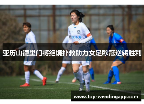 亚历山德里门将绝境扑救助力女足欧冠逆转胜利 亚历山德里门将绝境扑救助力女足欧冠逆转胜利